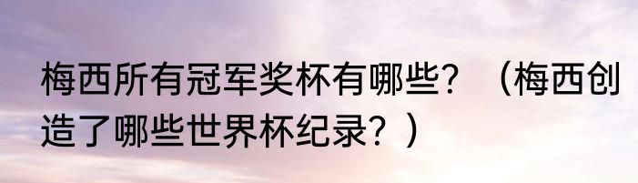 梅西所有冠军奖杯有哪些？（梅西创造了哪些世界杯纪录？）