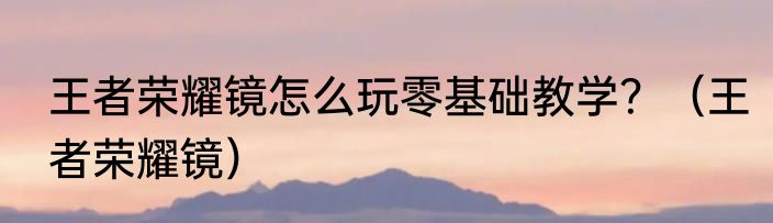 王者荣耀镜怎么玩零基础教学？（王者荣耀镜）