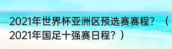 2021年世界杯亚洲区预选赛赛程？（2021年国足十强赛日程？）