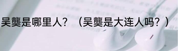 吴龑是哪里人？（吴龑是大连人吗？）