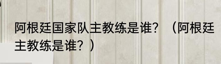 阿根廷国家队主教练是谁？（阿根廷主教练是谁？）