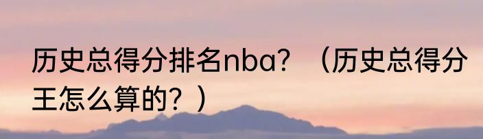 历史总得分排名nba？（历史总得分王怎么算的？）