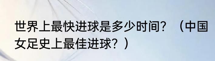 世界上最快进球是多少时间？（中国女足史上最佳进球？）