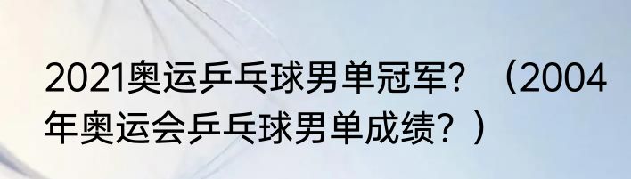 2021奥运乒乓球男单冠军？（2004年奥运会乒乓球男单成绩？）