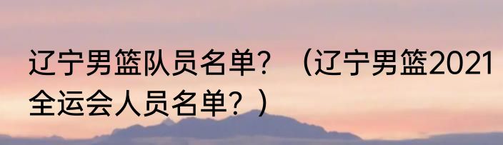 辽宁男篮队员名单？（辽宁男篮2021全运会人员名单？）