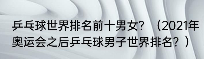 乒乓球世界排名前十男女？（2021年奥运会之后乒乓球男子世界排名？）