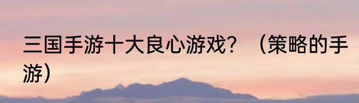 三国手游十大良心游戏？（策略的手游）
