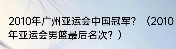 2010年广州亚运会中国冠军？（2010年亚运会男篮最后名次？）