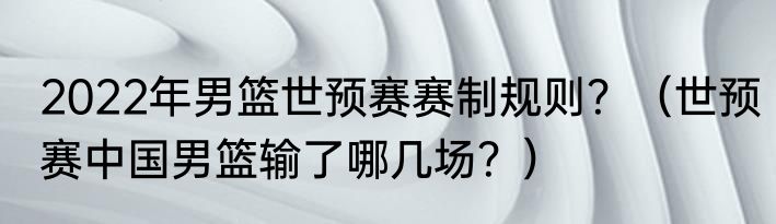 2022年男篮世预赛赛制规则？（世预赛中国男篮输了哪几场？）