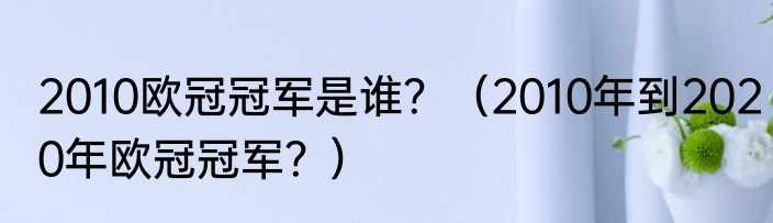 2010欧冠冠军是谁？（2010年到2020年欧冠冠军？）
