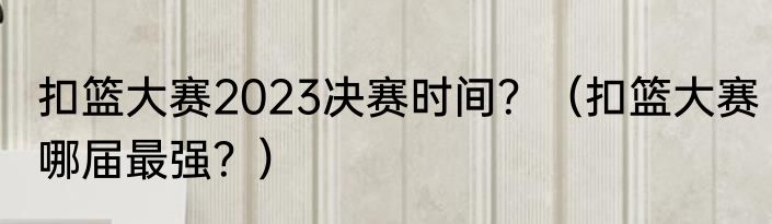 扣篮大赛2023决赛时间？（扣篮大赛哪届最强？）