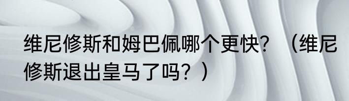 维尼修斯和姆巴佩哪个更快？（维尼修斯退出皇马了吗？）