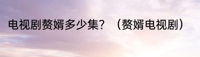 电视剧赘婿多少集？（赘婿电视剧）