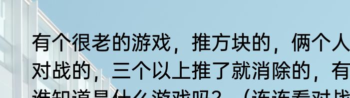 有个很老的游戏，推方块的，俩个人对战的，三个以上推了就消除的，有谁知道是什么游戏吗？（连连看对战）
