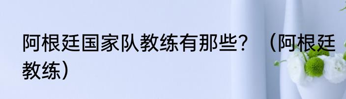 阿根廷国家队教练有那些？（阿根廷教练）