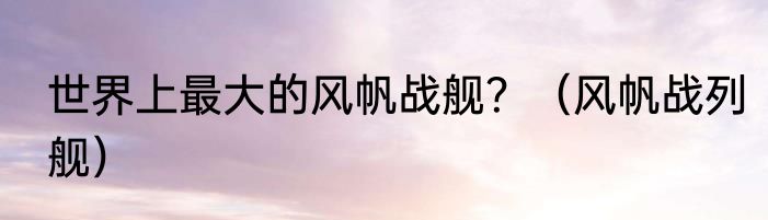 世界上最大的风帆战舰？（风帆战列舰）