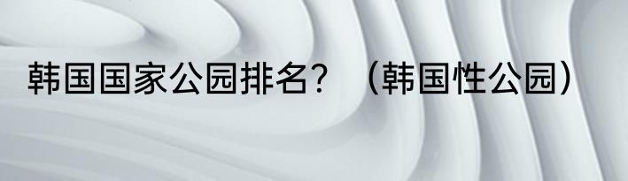 韩国国家公园排名？（韩国性公园）