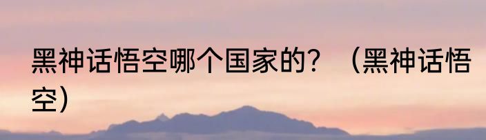 黑神话悟空哪个国家的？（黑神话悟空）