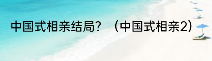 中国式相亲结局？（中国式相亲2）