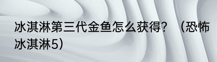 冰淇淋第三代金鱼怎么获得？（恐怖冰淇淋5）