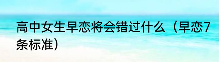 高中女生早恋将会错过什么（早恋7条标准）