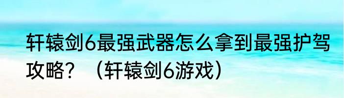 轩辕剑6最强武器怎么拿到最强护驾攻略？（轩辕剑6游戏）