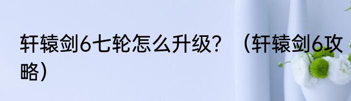 轩辕剑6七轮怎么升级？（轩辕剑6攻略）