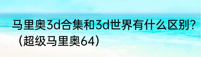马里奥3d合集和3d世界有什么区别？（超级马里奥64）