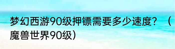 梦幻西游90级押镖需要多少速度？（魔兽世界90级）