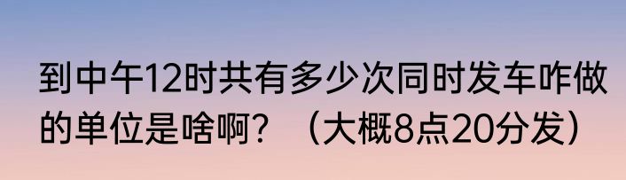 到中午12时共有多少次同时发车咋做的单位是啥啊？（大概8点20分发）