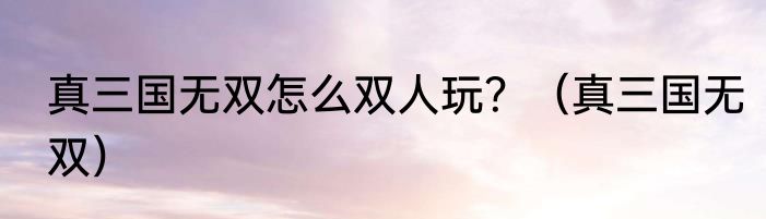 真三国无双怎么双人玩？（真三国无双）