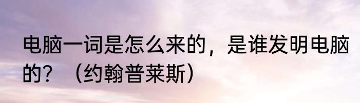 电脑一词是怎么来的，是谁发明电脑的？（约翰普莱斯）