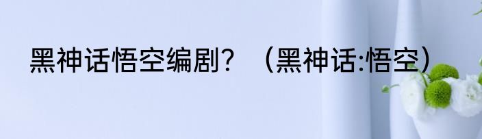 黑神话悟空编剧？（黑神话:悟空）