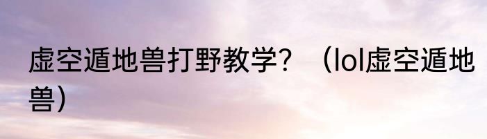 虚空遁地兽打野教学？（lol虚空遁地兽）