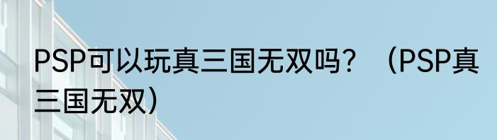 PSP可以玩真三国无双吗？（PSP真三国无双）