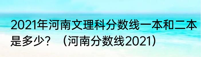 2021年河南文理科分数线一本和二本是多少？（河南分数线2021）