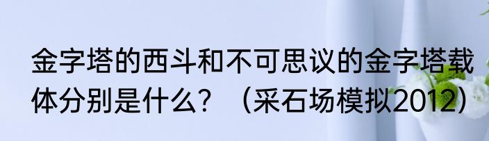 金字塔的西斗和不可思议的金字塔载体分别是什么？（采石场模拟2012）