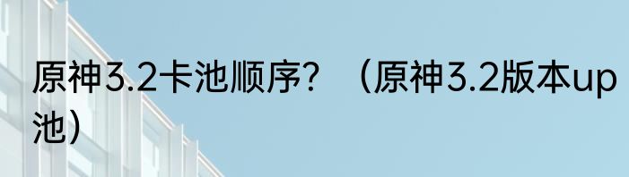 原神3.2卡池顺序？（原神3.2版本up池）