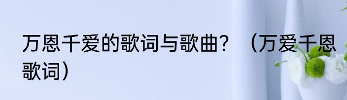 万恩千爱的歌词与歌曲？（万爱千恩歌词）