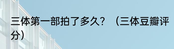 三体第一部拍了多久？（三体豆瓣评分）
