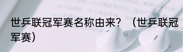 世乒联冠军赛名称由来？（世乒联冠军赛）