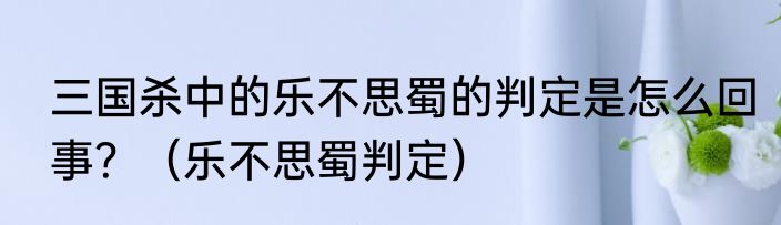 三国杀中的乐不思蜀的判定是怎么回事？（乐不思蜀判定）