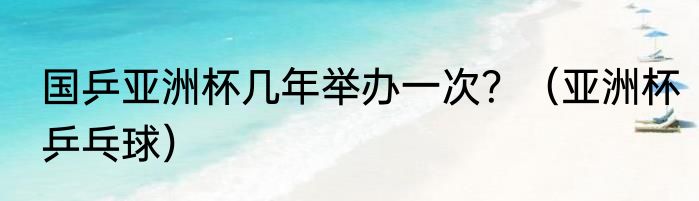 国乒亚洲杯几年举办一次？（亚洲杯乒乓球）