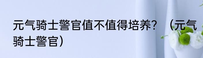 元气骑士警官值不值得培养？（元气骑士警官）