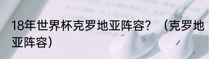 18年世界杯克罗地亚阵容？（克罗地亚阵容）