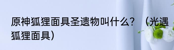 原神狐狸面具圣遗物叫什么？（光遇狐狸面具）