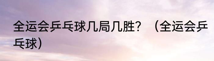 全运会乒乓球几局几胜？（全运会乒乓球）