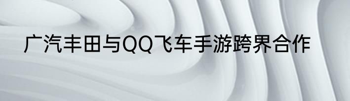 广汽丰田与QQ飞车手游跨界合作