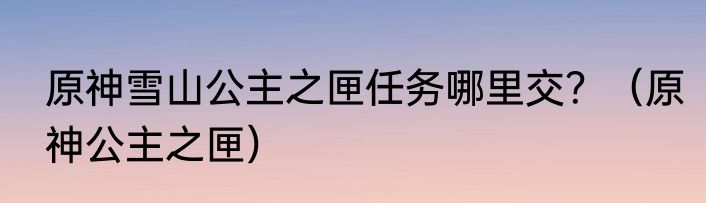 原神雪山公主之匣任务哪里交？（原神公主之匣）