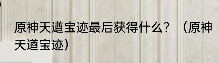 原神天遒宝迹最后获得什么？（原神天遒宝迹）